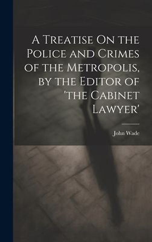 A Treatise On the Police and Crimes of the Metropolis, by the Editor of 'the Cabinet Lawyer'