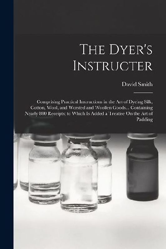The Dyer's Instructer: Comprising Practical Instructions in the Art of Dyeing Silk, Cotton, Wool, and Worsted and Woollen Goods... Containing