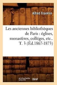 Les Anciennes Bibliothèques de Paris: Églises, Monastères, Colléges, Etc.. T. 3 (Éd.1867-1873)