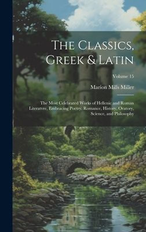 The Classics, Greek & Latin; the Most Celebrated Works of Hellenic and Roman Literatvre, Embracing Poetry, Romance, History, Oratory, Science, and Phi