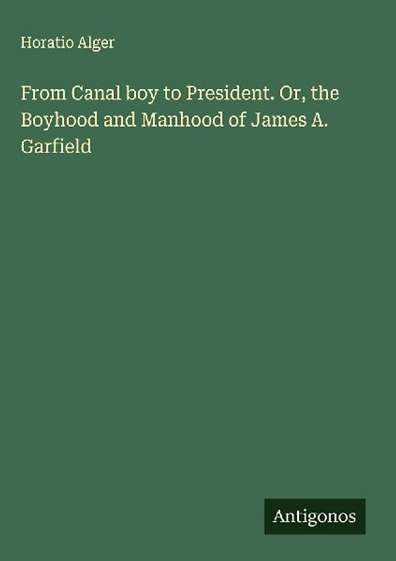 From Canal boy to President. Or, the Boyhood and Manhood of James A. Garfield