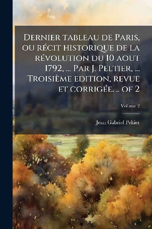 Dernier tableau de Paris, ou rÃ(c)cit historique de la rÃ(c)volution du 10 aout 1792, ... Par J. Peltier, ... Troisième edition, revue et corrigÃ(c)e. .. of 2