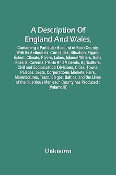 A Description Of England And Wales, Containing A Particular Account Of Each County, With Its Antiquities, Curiosities, Situation, Figure, Extent, Climate, Rivers, Lakes, Mineral Waters, Soils, Fossils, Caverns, Plants And Minerals, Agriculture, Civil And
