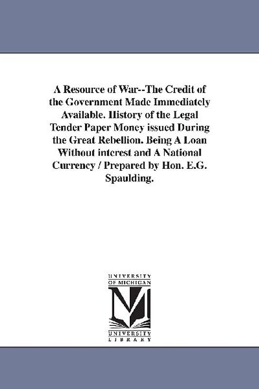 A Resource of War--The Credit of the Government Made Immediately Available. History of the Legal Tender Paper Money issued During the Great Rebellion.