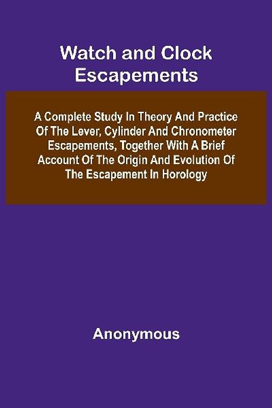 Watch And Clock Escapements; A Complete Study In Theory And Practice Of The Lever, Cylinder And Chronometer Escapements, Together With A Brief Account Of The Origin And Evolution Of The Escapement In Horology