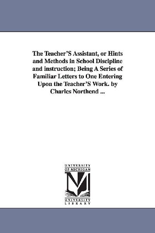 The Teacher'S Assistant, or Hints and Methods in School Discipline and instruction; Being A Series of Familiar Letters to One Entering Upon the Teache