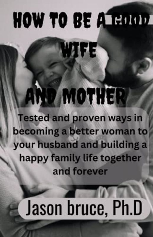 How to be a good wife and mother: Tested and proven ways in becoming a better woman for your wife and living a happy family life together and forever