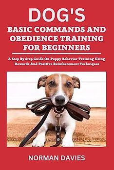 DOG'S BASIC COMMANDS AND OBEDIENCE TRAINING FOR BEGINNERS: A STEP BY STEP GUIDE ON PUPPY BEHAVIOR TRAINING USING REWARDS AND POSITIVE REINFORCEMENT TECHNIQUES