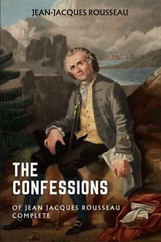 The Confessions of Jean Jacques Rousseau — Complete: The Autobiographical Writings of Rousseau (Annotated)