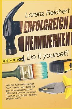 ERFOLGREICH HEIMWERKEN – do it yourself!: Wie Sie zum Heimwerker-Profi werden, das Geld für den Handwerker sparen, alles rund um Haus & Garten selbst machen und jedes Problem effektiv lösen