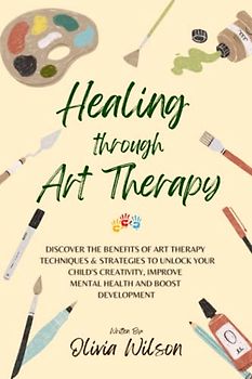 Healing Through Art Therapy: Discover the Benefits of Art Therapy Techniques & Strategies to Unlock Your Child's Creativity, Improve Mental Health and Boost Development