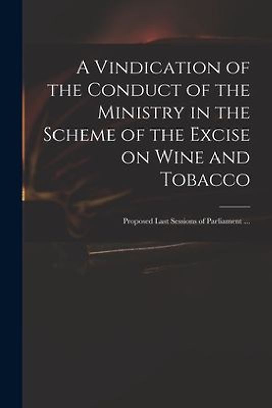 A Vindication of the Conduct of the Ministry in the Scheme of the Excise on Wine and Tobacco: Proposed Last Sessions of Parliament ...