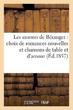 Les Amours de Béranger: Choix de Romances Nouvelles Et Chansons de Table Et d'Amour (Éd.1857)