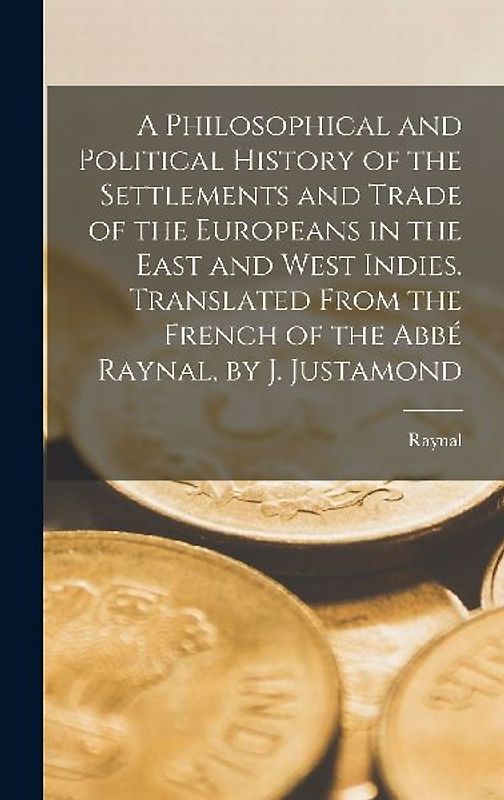A Philosophical and Political History of the Settlements and Trade of the Europeans in the East and West Indies. Translated From the French of the Abb