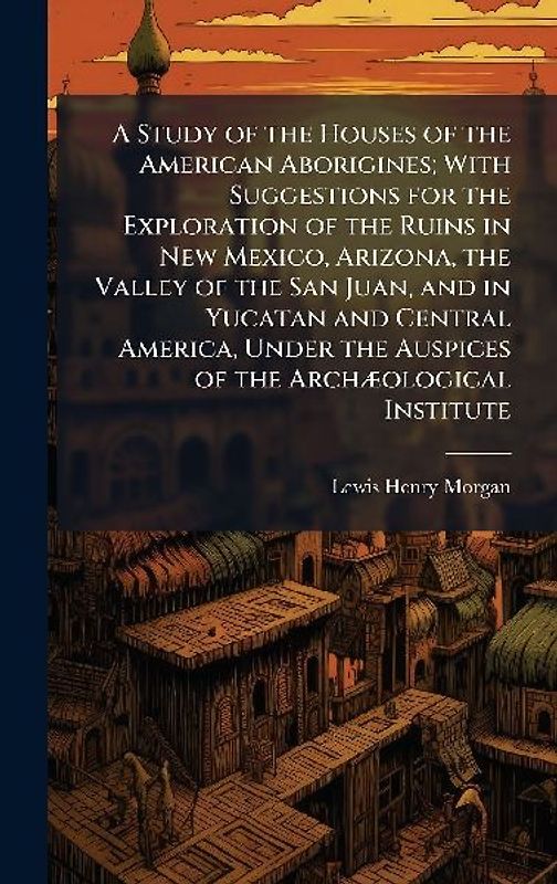 A Study of the Houses of the American Aborigines; With Suggestions for the Exploration of the Ruins in New Mexico, Arizona, the Valley of the San Juan, and in Yucatan and Central America, Under the Auspices of the ArchÃ]ological Institute