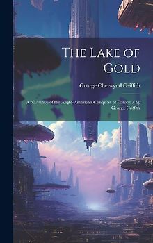 The Lake of Gold: A Narrative of the Anglo-American Conquest of Europe / by George Griffith