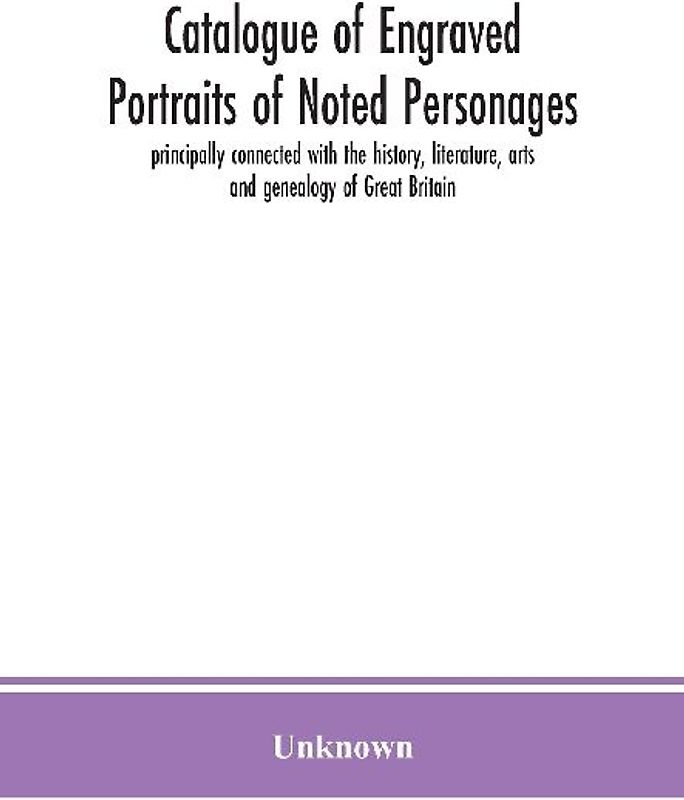 Catalogue Of Engraved Portraits Of Noted Personages, Principally Connected With The History, Literature, Arts And Genealogy Of Great Britain