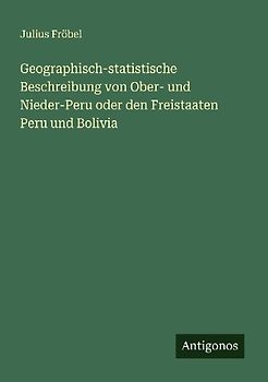 Geographisch-statistische Beschreibung von Ober- und Nieder-Peru oder den Freistaaten Peru und Bolivia