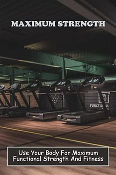 Maximum Strength: Use Your Body For Maximum Functional Strength And Fitness