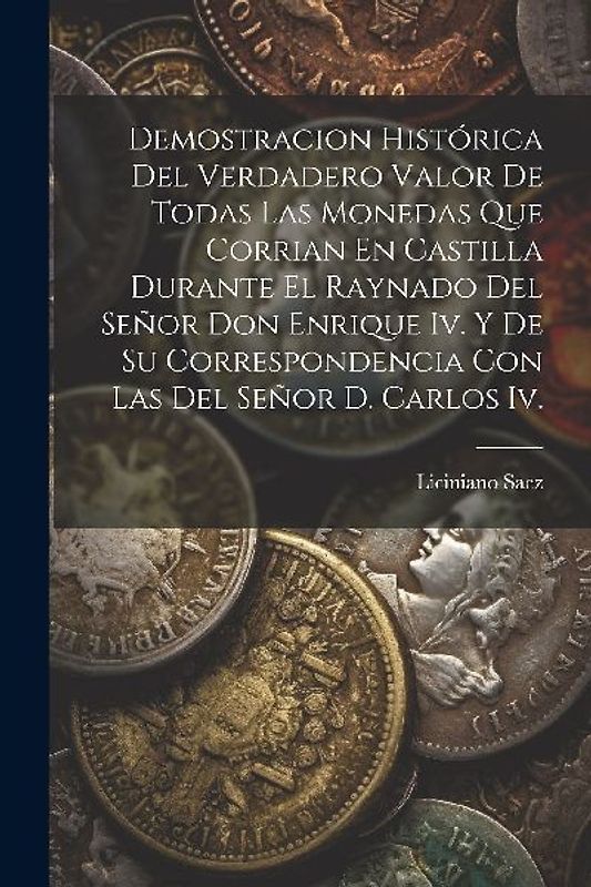Demostracion Histórica Del Verdadero Valor De Todas Las Monedas Que Corrian En Castilla Durante El Raynado Del Señor Don Enrique Iv. Y De Su Correspon