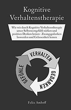 Kognitive Verhaltenstherapie: Wie wir durch Kognitive Verhaltenstherapie unser Selbstwertgefühl stärken und positives Denken lernen - Zwangsgedanken loswerden und Gelassenheit lernen
