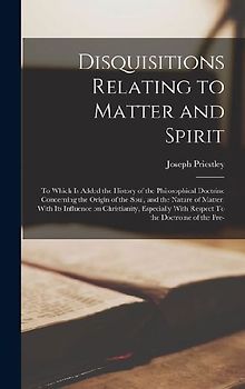 Disquisitions Relating to Matter and Spirit: To Which is Added the History of the Philosophical Doctrine Concerning the Origin of the Soul, and the Na