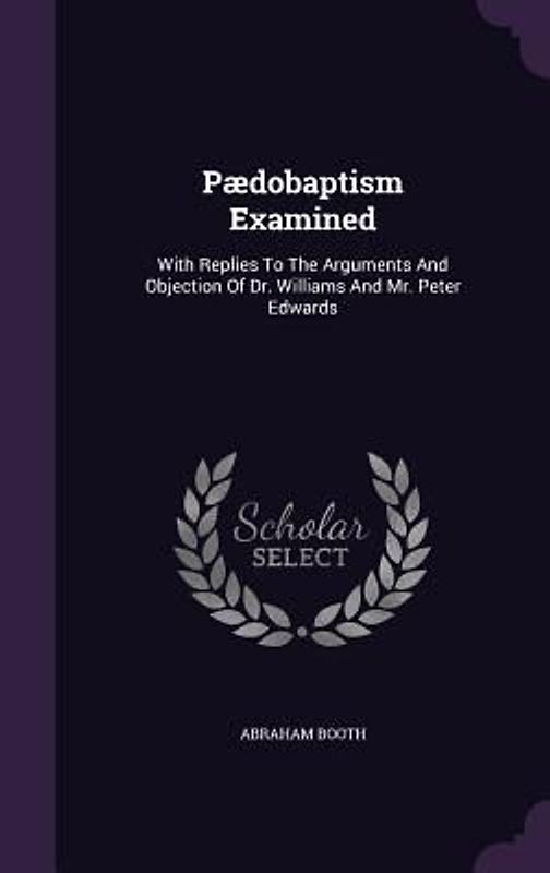Pædobaptism Examined: With Replies To The Arguments And Objection Of Dr. Williams And Mr. Peter Edwards
