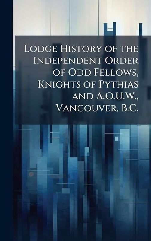 Lodge History of the Independent Order of Odd Fellows, Knights of Pythias and A.O.U.W., Vancouver, B.C.