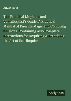The Practical Magician and Ventriloquist's Guide. A Practical Manual of Fireside Magic and Conjuring Illusions. Containing Also Complete Instructions for Acquiring & Practising the Art of Entriloquism
