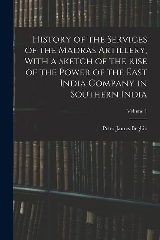 History of the Services of the Madras Artillery, With a Sketch of the Rise of the Power of the East India Company in Southern India; Volume 1