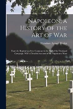 Napoleon; a History of the Art of War: From the Beginning of the Consulate to the End of the Friedland Campaign, With a Detailed Account of the Napole