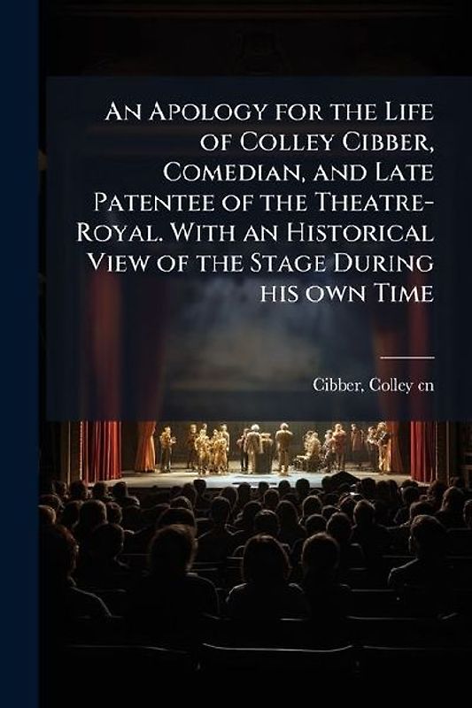 An Apology for the Life of Colley Cibber, Comedian, and Late Patentee of the Theatre-Royal. With an Historical View of the Stage During his own Time