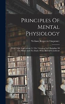 Principles Of Mental Physiology: With Their Applications To The Training And Discipline Of The Mind, And The Study Of Its Morbid Conditions