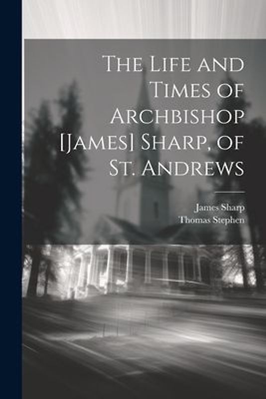 The Life and Times of Archbishop [James] Sharp, of St. Andrews