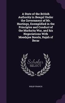 A State of the British Authority in Bengal Under the Government of Mr. Hastings, Exemplified in the Principles and Conduct of the Marhatta War, and hi