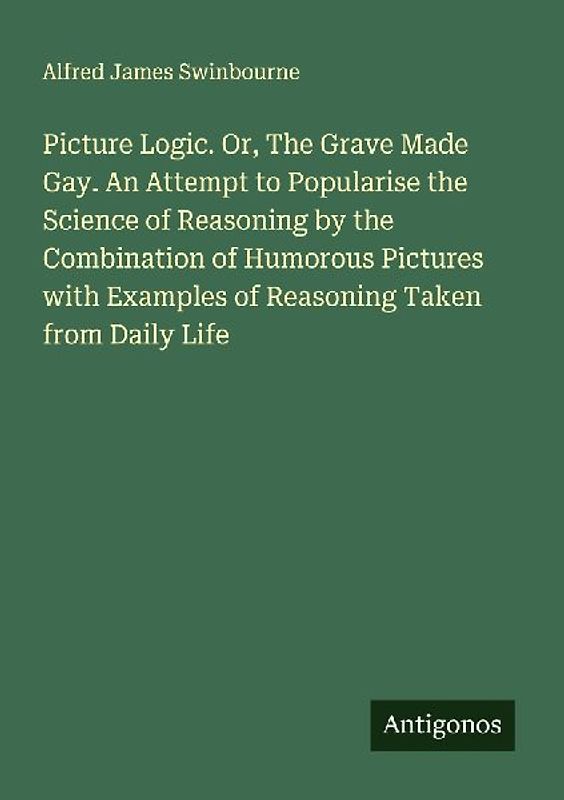 Picture Logic. Or, The Grave Made Gay. An Attempt to Popularise the Science of Reasoning by the Combination of Humorous Pictures with Examples of Reasoning Taken from Daily Life