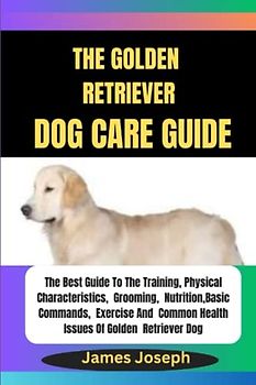 The GOLDEN RETRIEVER DOG CARE Guide: The Best Guide To The Training, Physical Characteristics, Grooming, Nutrition, Basic Commands, Exercise And Common Health Issues Of Golden Retriever Dog