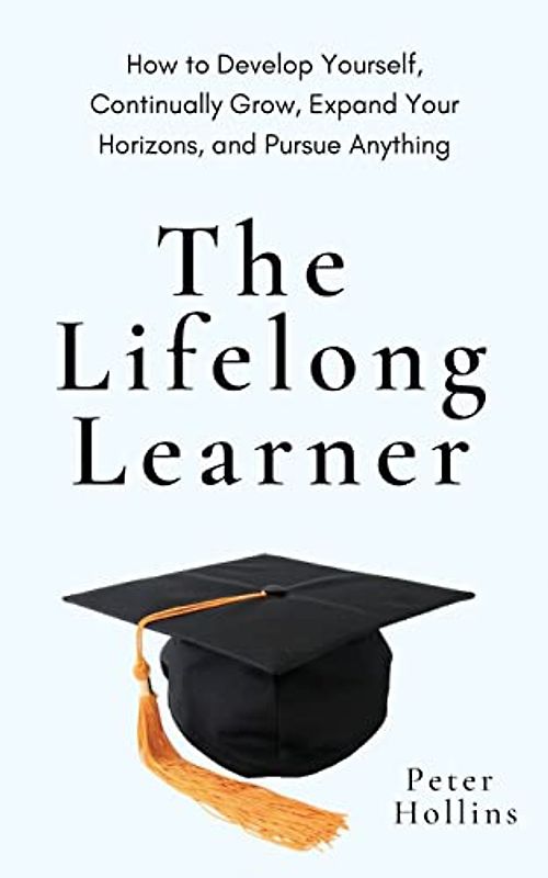 The Lifelong Learner: How to Develop Yourself, Continually Grow, Expand Your Horizons, and Pursue Anything