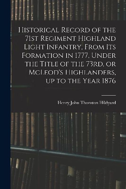 Historical Record of the 71st Regiment Highland Light Infantry, From its Formation in 1777, Under the Title of the 73rd, or McLeod's Highlanders, up t