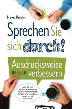 Sprechen Sie sich durch! Ausdrucksweise im Beruf verbessern: Wie Sie mit Hilfe einer brillanten Rhetorik Vorgesetzte, Kunden und Mitarbeiter wirkungsvoll überzeugen