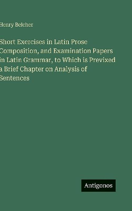 Short Exercises in Latin Prose Composition, and Examination Papers in Latin Grammar, to Which is Previxed a Brief Chapter on Analysis of Sentences