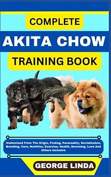 COMPLETE AKITA CHOW TRAINING BOOK: Understand From The Origin, Finding, Personality, Socialization, Breeding, Care, Nutrition, Exercise, Health, Grooming, Love And Others Inclusive
