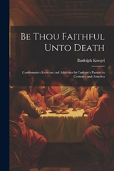 Be Thou Faithful Unto Death: Confirmation Sermons and Addresses by Lutheran Pastors in Germany and America