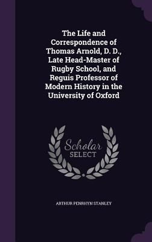 The Life and Correspondence of Thomas Arnold, D. D., Late Head-Master of Rugby School, and Reguis Professor of Modern History in the University of Oxf
