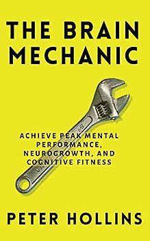 The Brain Mechanic: How to Optimize Your Brain for Peak Mental Performance, Neurogrowth, and Cognitive Fitness