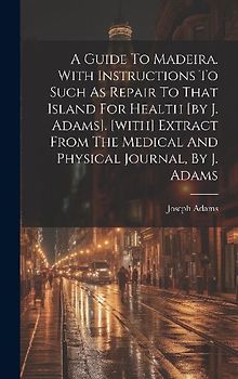 A Guide To Madeira. With Instructions To Such As Repair To That Island For Health [by J. Adams]. [with] Extract From The Medical And Physical Journal,