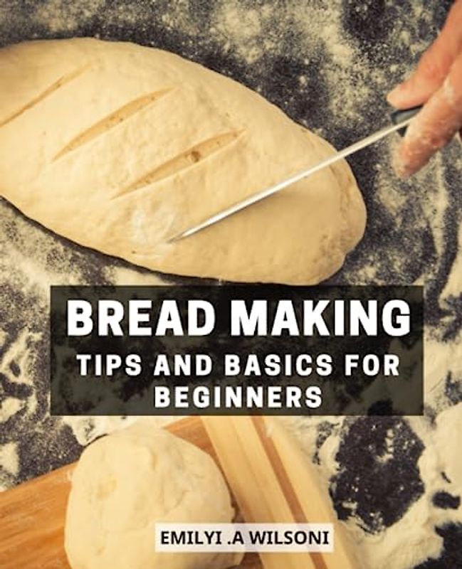 Bread Making Tips And Basics For Beginners: A Beginner's Guide to Crafting Delicious Homemade Breads | Easy and Affordable Recipes for Fresh, Fragrant, and Tasty Breads and Bakery Treats