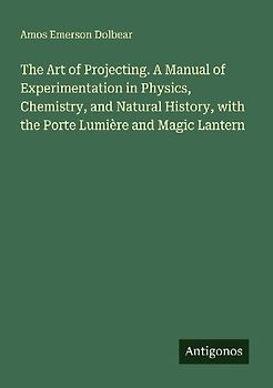 The Art of Projecting. A Manual of Experimentation in Physics, Chemistry, and Natural History, with the Porte Lumière and Magic Lantern
