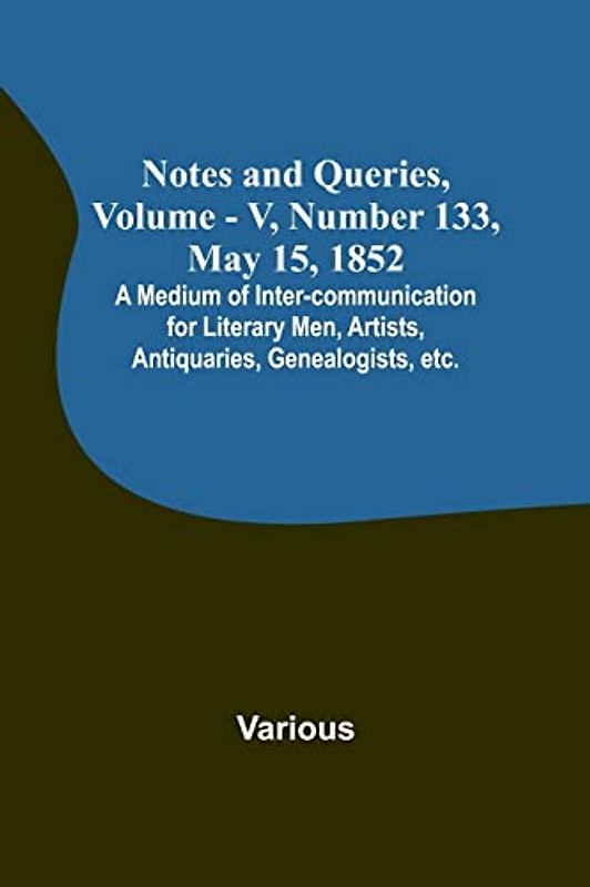 Notes and Queries, Vol. V, Number 133, May 15, 1852 ; A Medium of Inter-communication for Literary Men, Artists, Antiquaries, Genealogists, etc.