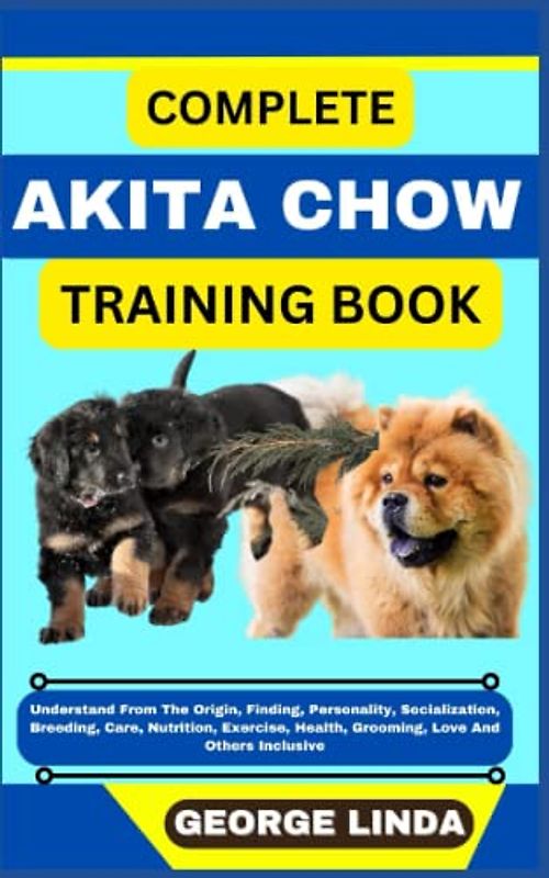 COMPLETE AKITA CHOW TRAINING BOOK: Understand From The Origin, Finding, Personality, Socialization, Breeding, Care, Nutrition, Exercise, Health, Grooming, Love And Others Inclusive